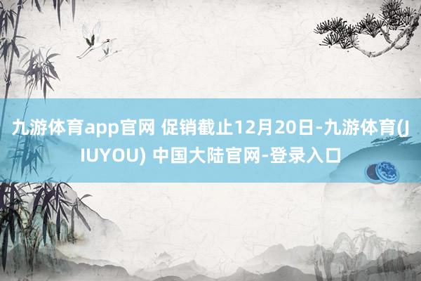 九游体育app官网 促销截止12月20日-九游体育(JIUYOU) 中国大陆官网-登录入口