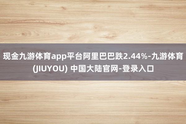 现金九游体育app平台阿里巴巴跌2.44%-九游体育(JIUYOU) 中国大陆官网-登录入口