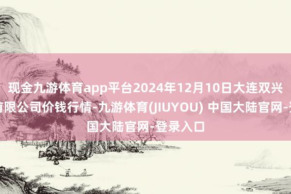 现金九游体育app平台2024年12月10日大连双兴商品城有限公司价钱行情-九游体育(JIUYOU) 中国大陆官网-登录入口