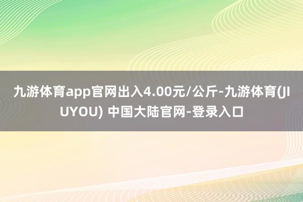 九游体育app官网出入4.00元/公斤-九游体育(JIUYOU) 中国大陆官网-登录入口