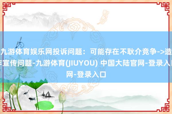 九游体育娱乐网投诉问题：可能存在不耿介竞争->造作宣传问题-九游体育(JIUYOU) 中国大陆官网-登录入口