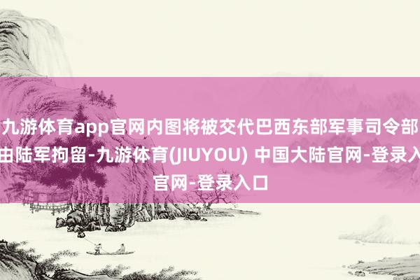 九游体育app官网内图将被交代巴西东部军事司令部并由陆军拘留-九游体育(JIUYOU) 中国大陆官网-登录入口