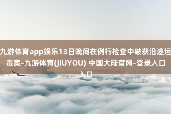 九游体育app娱乐13日晚间在例行检查中破获沿途运毒案-九游体育(JIUYOU) 中国大陆官网-登录入口
