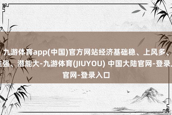 九游体育app(中国)官方网站经济基础稳、上风多、韧性强、潜能大-九游体育(JIUYOU) 中国大陆官网-登录入口