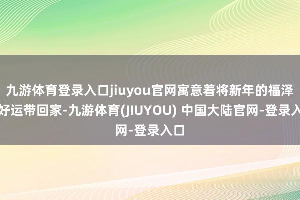 九游体育登录入口jiuyou官网寓意着将新年的福泽与好运带回家-九游体育(JIUYOU) 中国大陆官网-登录入口