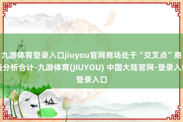 九游体育登录入口jiuyou官网商场处于“交叉点”商场分析合计-九游体育(JIUYOU) 中国大陆官网-登录入口
