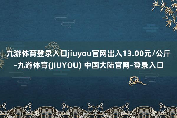 九游体育登录入口jiuyou官网出入13.00元/公斤-九游体育(JIUYOU) 中国大陆官网-登录入口