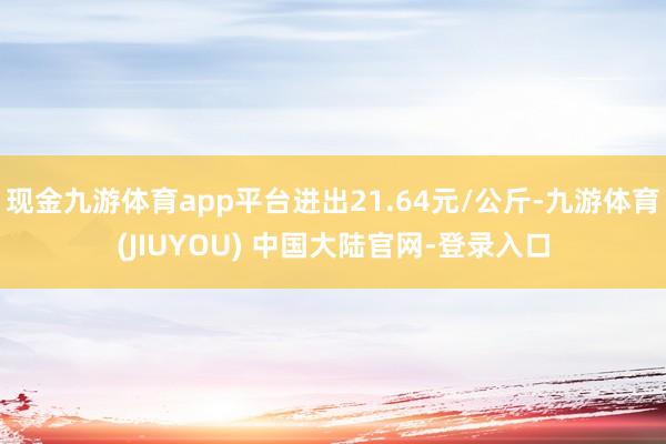 现金九游体育app平台进出21.64元/公斤-九游体育(JIUYOU) 中国大陆官网-登录入口
