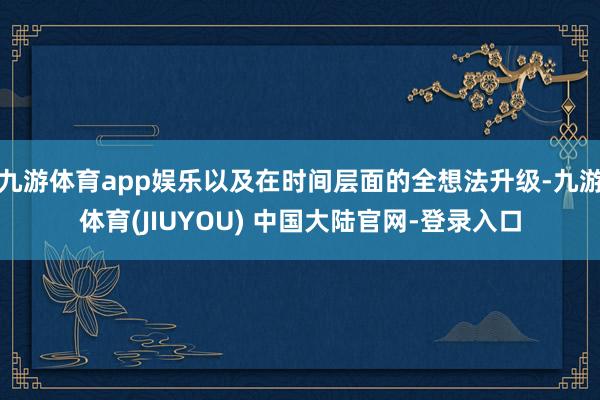 九游体育app娱乐以及在时间层面的全想法升级-九游体育(JIUYOU) 中国大陆官网-登录入口