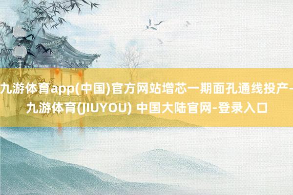 九游体育app(中国)官方网站增芯一期面孔通线投产-九游体育(JIUYOU) 中国大陆官网-登录入口