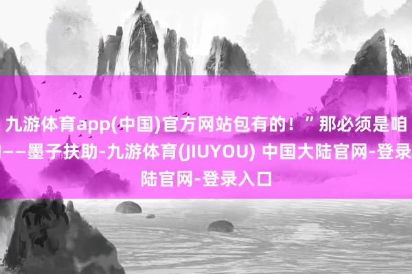 九游体育app(中国)官方网站包有的!”那必须是咱们的——墨子扶助-九游体育(JIUYOU) 中国大陆官网-登录入口