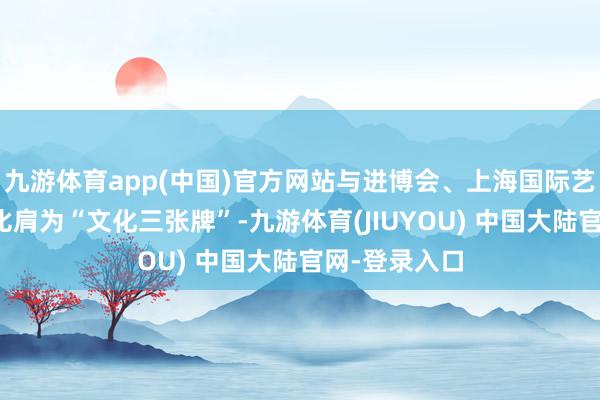 九游体育app(中国)官方网站与进博会、上海国际艺术品交往周比肩为“文化三张牌”-九游体育(JIUYOU) 中国大陆官网-登录入口