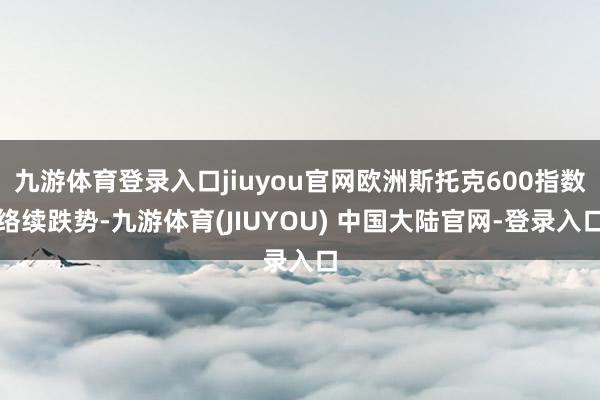 九游体育登录入口jiuyou官网欧洲斯托克600指数络续跌势-九游体育(JIUYOU) 中国大陆官网-登录入口