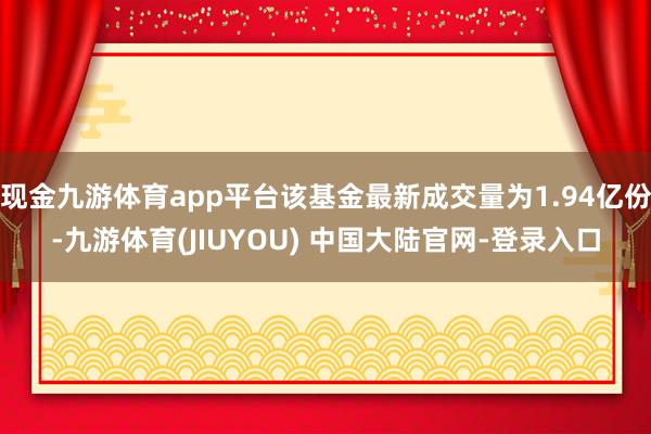 现金九游体育app平台该基金最新成交量为1.94亿份-九游体育(JIUYOU) 中国大陆官网-登录入口