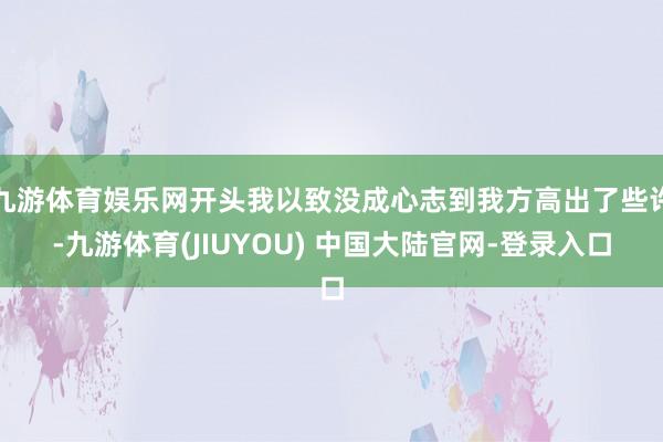 九游体育娱乐网开头我以致没成心志到我方高出了些许-九游体育(JIUYOU) 中国大陆官网-登录入口