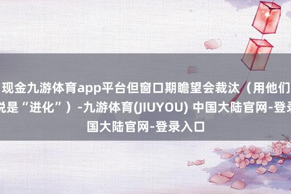 现金九游体育app平台但窗口期瞻望会裁汰(用他们的话说是“进化”)-九游体育(JIUYOU) 中国大陆官网-登录入口