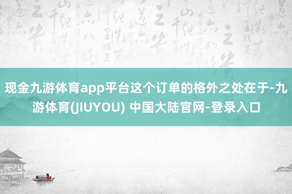 现金九游体育app平台 这个订单的格外之处在于-九游体育(JIUYOU) 中国大陆官网-登录入口