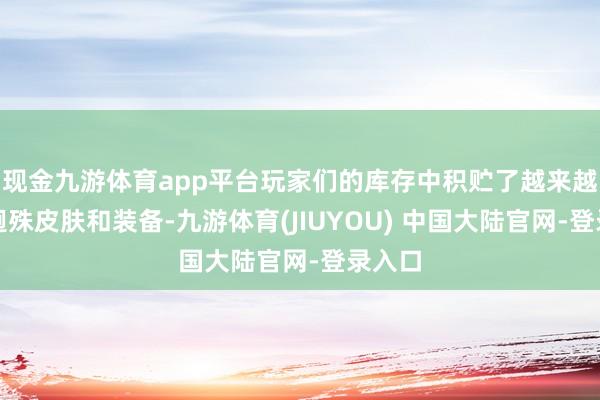 现金九游体育app平台玩家们的库存中积贮了越来越多的迥殊皮肤和装备-九游体育(JIUYOU) 中国大陆官网-登录入口