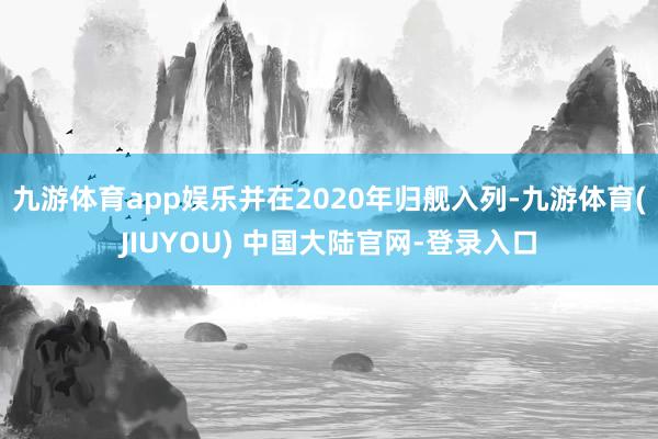 九游体育app娱乐并在2020年归舰入列-九游体育(JIUYOU) 中国大陆官网-登录入口