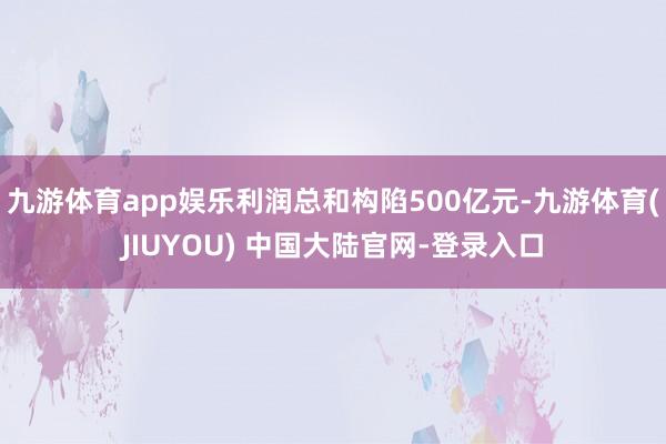 九游体育app娱乐利润总和构陷500亿元-九游体育(JIUYOU) 中国大陆官网-登录入口