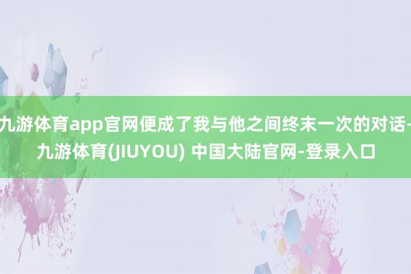 九游体育app官网便成了我与他之间终末一次的对话-九游体育(JIUYOU) 中国大陆官网-登录入口