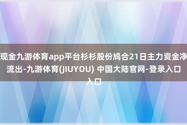 现金九游体育app平台杉杉股份鸠合21日主力资金净流出-九游体育(JIUYOU) 中国大陆官网-登录入口