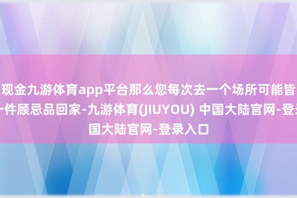 现金九游体育app平台那么您每次去一个场所可能皆会带一件顾忌品回家-九游体育(JIUYOU) 中国大陆官网-登录入口
