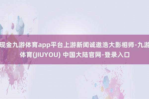 现金九游体育app平台上游新闻诚邀浩大影相师-九游体育(JIUYOU) 中国大陆官网-登录入口
