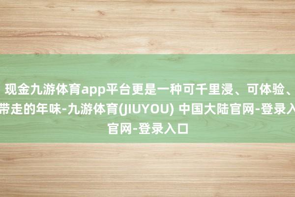 现金九游体育app平台更是一种可千里浸、可体验、可带走的年味-九游体育(JIUYOU) 中国大陆官网-登录入口