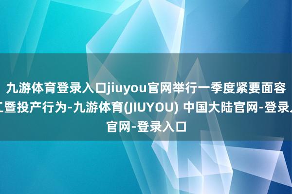 九游体育登录入口jiuyou官网举行一季度紧要面容开工暨投产行为-九游体育(JIUYOU) 中国大陆官网-登录入口