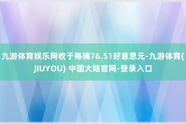 九游体育娱乐网收于每桶76.51好意思元-九游体育(JIUYOU) 中国大陆官网-登录入口