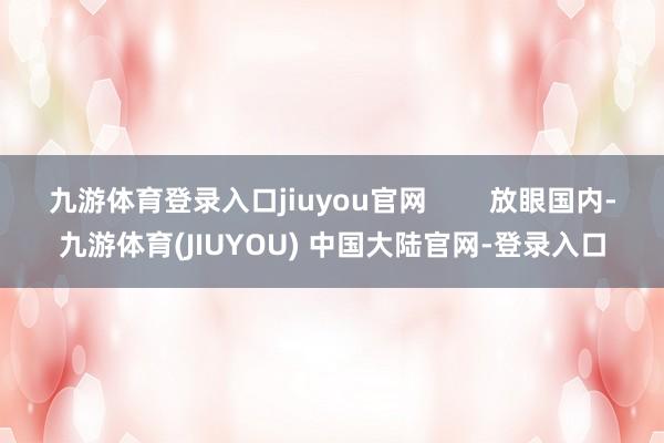 九游体育登录入口jiuyou官网 放眼国内-九游体育(JIUYOU) 中国大陆官网-登录入口