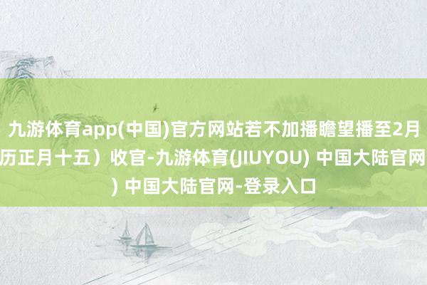 九游体育app(中国)官方网站若不加播瞻望播至2月22日(农历正月十五)收官-九游体育(JIUYOU) 中国大陆官网-登录入口