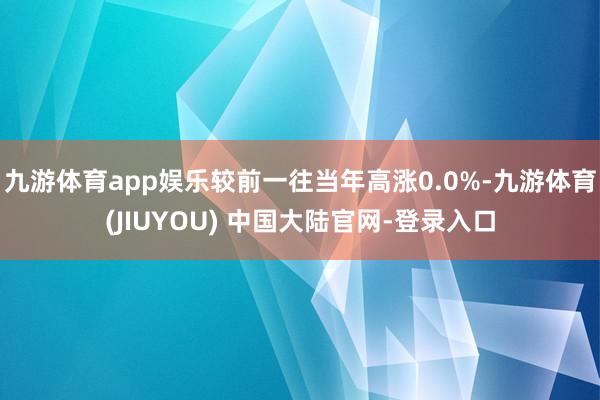 九游体育app娱乐较前一往当年高涨0.0%-九游体育(JIUYOU) 中国大陆官网-登录入口