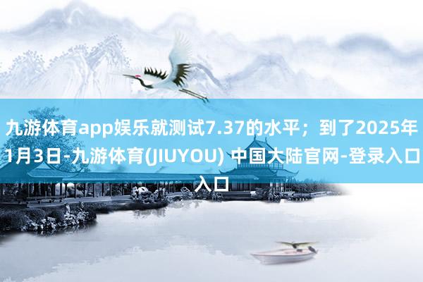 九游体育app娱乐就测试7.37的水平；到了2025年1月3日-九游体育(JIUYOU) 中国大陆官网-登录入口