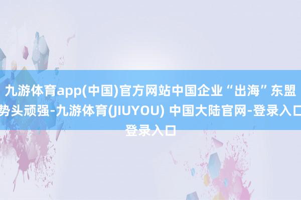 九游体育app(中国)官方网站中国企业“出海”东盟势头顽强-九游体育(JIUYOU) 中国大陆官网-登录入口