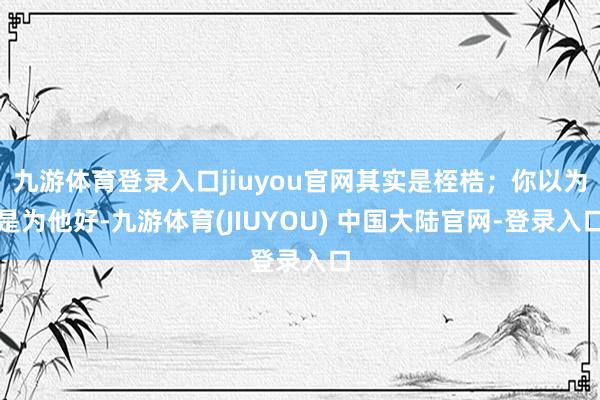 九游体育登录入口jiuyou官网其实是桎梏;你以为是为他好-九游体育(JIUYOU) 中国大陆官网-登录入口