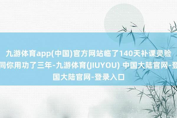 九游体育app(中国)官方网站临了140天补课灵验吗？相同你用功了三年-九游体育(JIUYOU) 中国大陆官网-登录入口