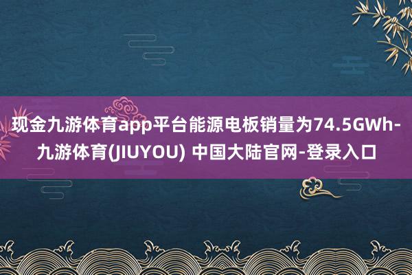 现金九游体育app平台能源电板销量为74.5GWh-九游体育(JIUYOU) 中国大陆官网-登录入口