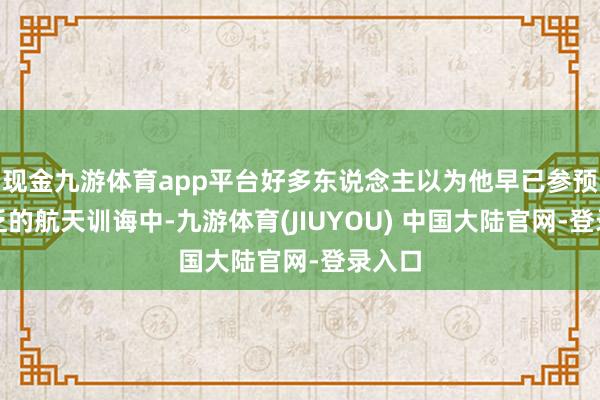 现金九游体育app平台好多东说念主以为他早已参预到贫乏的航天训诲中-九游体育(JIUYOU) 中国大陆官网-登录入口