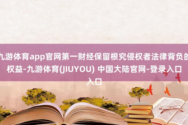 九游体育app官网第一财经保留根究侵权者法律背负的权益-九游体育(JIUYOU) 中国大陆官网-登录入口