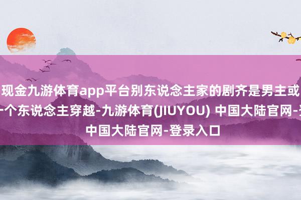 现金九游体育app平台别东说念主家的剧齐是男主或者女主一个东说念主穿越-九游体育(JIUYOU) 中国大陆官网-登录入口