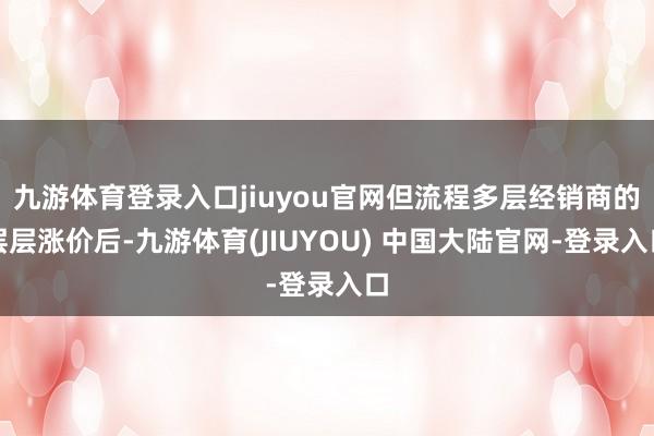 九游体育登录入口jiuyou官网但流程多层经销商的层层涨价后-九游体育(JIUYOU) 中国大陆官网-登录入口