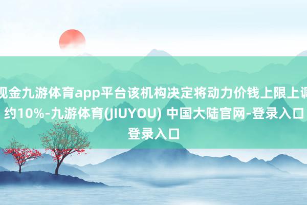 现金九游体育app平台该机构决定将动力价钱上限上调约10%-九游体育(JIUYOU) 中国大陆官网-登录入口