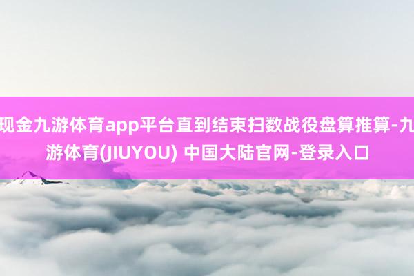 现金九游体育app平台直到结束扫数战役盘算推算-九游体育(JIUYOU) 中国大陆官网-登录入口