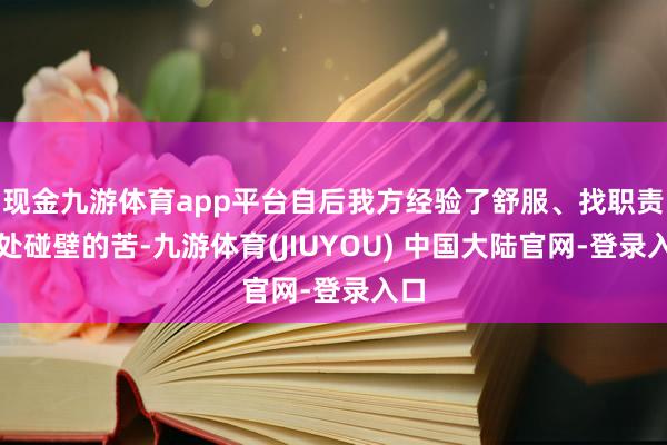 现金九游体育app平台自后我方经验了舒服、找职责处处碰壁的苦-九游体育(JIUYOU) 中国大陆官网-登录入口