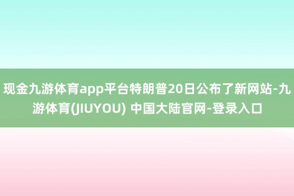 现金九游体育app平台特朗普20日公布了新网站-九游体育(JIUYOU) 中国大陆官网-登录入口