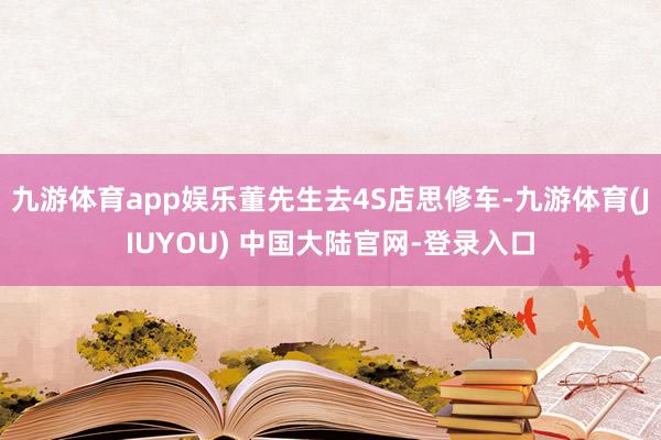 九游体育app娱乐董先生去4S店思修车-九游体育(JIUYOU) 中国大陆官网-登录入口