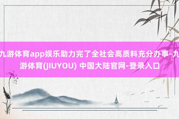 九游体育app娱乐助力完了全社会高质料充分办事-九游体育(JIUYOU) 中国大陆官网-登录入口
