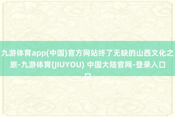 九游体育app(中国)官方网站终了无缺的山西文化之旅-九游体育(JIUYOU) 中国大陆官网-登录入口